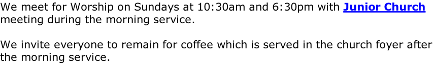 We meet for Worship on Sundays at 10:30am and 6:30pm with Junior Church meeting during the morning service.  We invite everyone to remain for coffee which is served in the church foyer after the morning service.